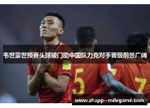 韦世豪世预赛头球破门助中国队力克对手晋级前景广阔